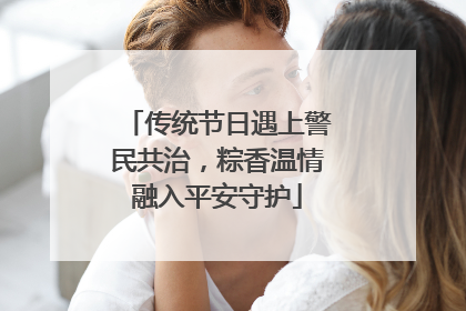 传统节日遇上警民共治，粽香温情融入平安守护