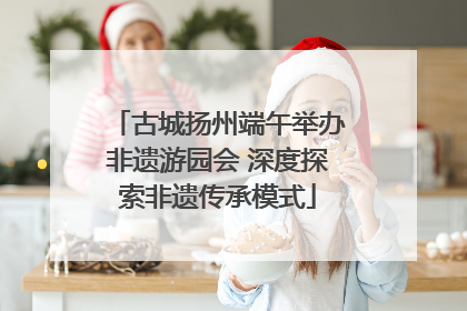 古城扬州端午举办非遗游园会 深度探索非遗传承模式