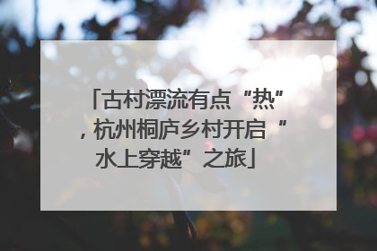 古村漂流有点“热”，杭州桐庐乡村开启“水上穿越”之旅