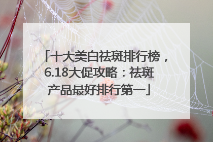 十大美白祛斑排行榜，6.18大促攻略：祛斑产品最好排行第一