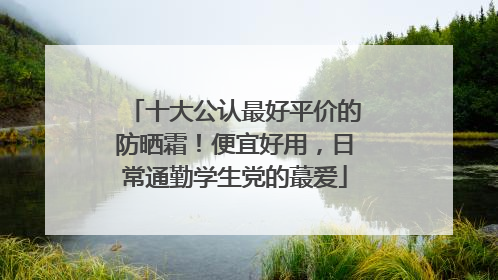十大公认最好平价的防晒霜！便宜好用，日常通勤学生党的蕞爱
