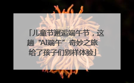 儿童节邂逅端午节，这趟“AI端午”奇妙之旅给了孩子们别样体验