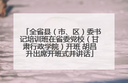 全省县（市、区）委书记培训班在省委党校（甘肃行政学院）开班 胡昌升出席开班式并讲话