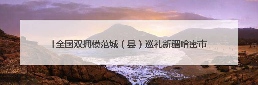 全国双拥模范城（县）巡礼新疆哈密市：双拥花开哈密城 军民同心谱新篇