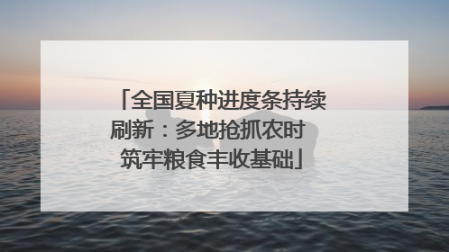 全国夏种进度条持续刷新：多地抢抓农时 筑牢粮食丰收基础
