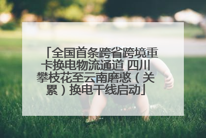 全国首条跨省跨境重卡换电物流通道 四川攀枝花至云南磨憨（关累）换电干线启动