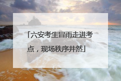 六安考生冒雨走进考点，现场秩序井然