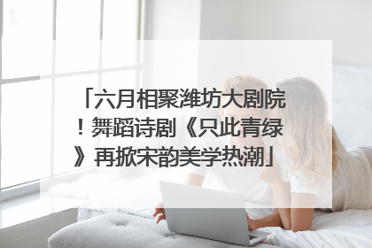 六月相聚潍坊大剧院！舞蹈诗剧《只此青绿》再掀宋韵美学热潮