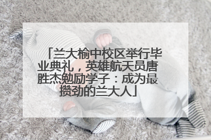 兰大榆中校区举行毕业典礼，英雄航天员唐胜杰勉励学子：成为最攒劲的兰大人