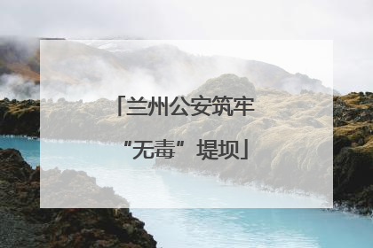兰州公安筑牢“无毒”堤坝