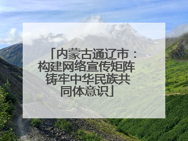 内蒙古通辽市：构建网络宣传矩阵 铸牢中华民族共同体意识