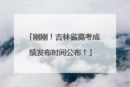 刚刚！吉林省高考成绩发布时间公布！