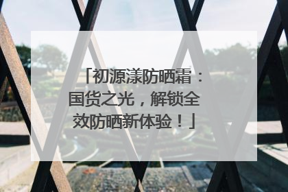初源漾防晒霜：国货之光，解锁全效防晒新体验！