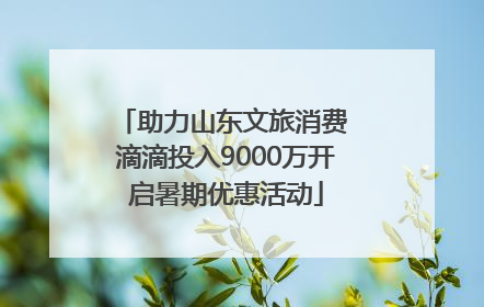助力山东文旅消费 滴滴投入9000万开启暑期优惠活动