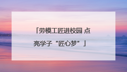 劳模工匠进校园 点亮学子“匠心梦”