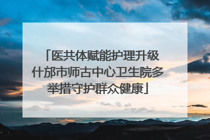 医共体赋能护理升级 什邡市师古中心卫生院多举措守护群众健康