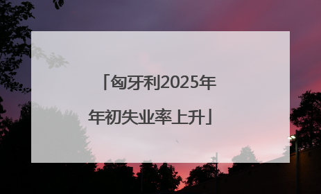 匈牙利2025年年初失业率上升