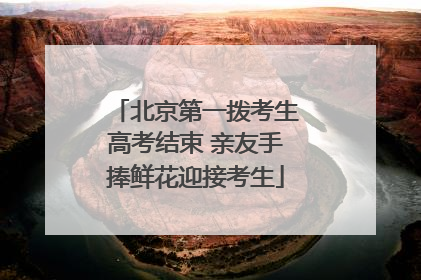北京第一拨考生高考结束 亲友手捧鲜花迎接考生