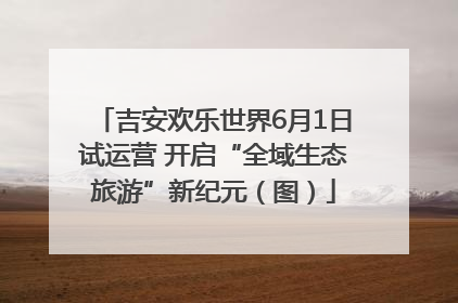 吉安欢乐世界6月1日试运营 开启“全域生态旅游”新纪元（图）