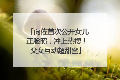 向佐首次公开女儿正脸照，冲上热搜！父女互动超甜蜜
