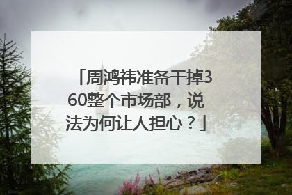 周鸿祎准备干掉360整个市场部，说法为何让人担心？