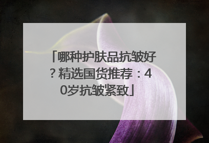 哪种护肤品抗皱好？精选国货推荐：40岁抗皱紧致
