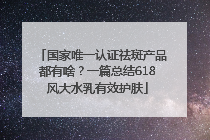国家唯一认证祛斑产品都有啥？一篇总结618风大水乳有效护肤