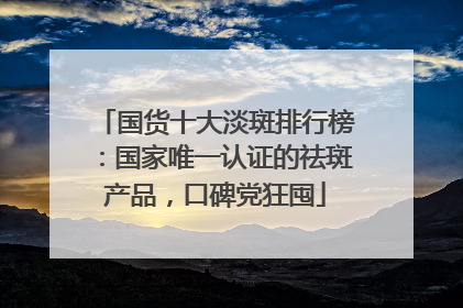 国货十大淡斑排行榜：国家唯一认证的祛斑产品，口碑党狂囤