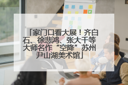 家门口看大展！齐白石、徐悲鸿、张大千等大师名作“空降”苏州尹山湖美术馆