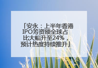 安永：上半年香港IPO筹资额全球占比大幅升至24%，预计热度持续推升