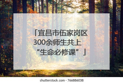 宜昌市伍家岗区300余师生共上“生命必修课”