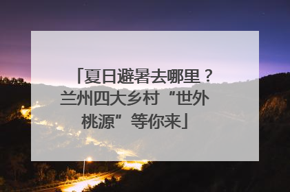 夏日避暑去哪里？兰州四大乡村“世外桃源”等你来