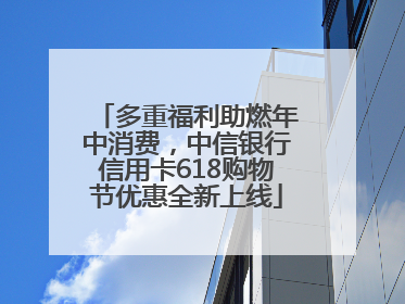 多重福利助燃年中消费，中信银行信用卡618购物节优惠全新上线