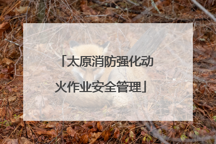 太原消防强化动火作业安全管理