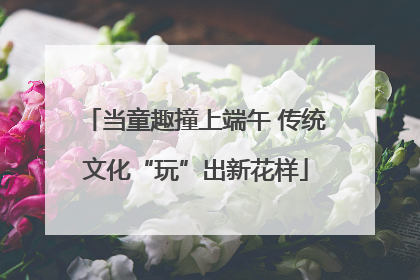 当童趣撞上端午 传统文化“玩”出新花样