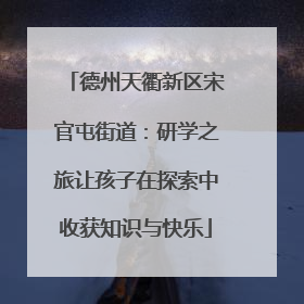 德州天衢新区宋官屯街道：研学之旅让孩子在探索中收获知识与快乐