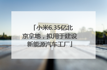 小米6.35亿北京拿地，拟用于建设新能源汽车工厂