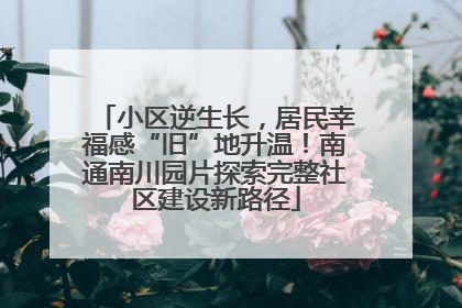 小区逆生长，居民幸福感“旧”地升温！南通南川园片探索完整社区建设新路径