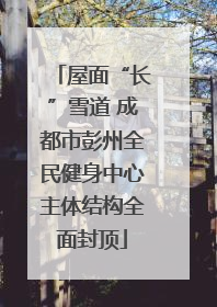 屋面“长”雪道 成都市彭州全民健身中心主体结构全面封顶