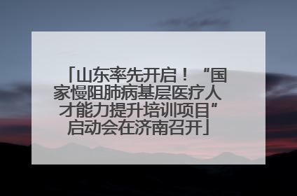 山东率先开启！“国家慢阻肺病基层医疗人才能力提升培训项目”启动会在济南召开