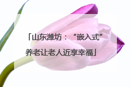 山东潍坊：“嵌入式”养老让老人近享幸福