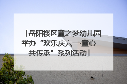 岳阳楼区童之梦幼儿园举办“欢乐庆六一·童心共传承”系列活动