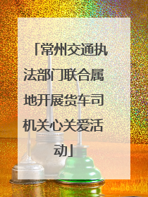 常州交通执法部门联合属地开展货车司机关心关爱活动