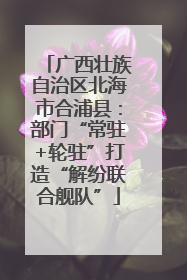 广西壮族自治区北海市合浦县：部门“常驻+轮驻”打造“解纷联合舰队”
