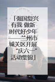 强国复兴有我 做新时代好少年——兰州市城关区开展“庆六一”活动集锦