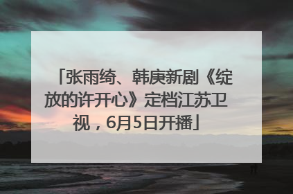 张雨绮、韩庚新剧《绽放的许开心》定档江苏卫视,6月5日开播
