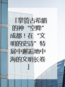 掌管古希腊的神“空降”成都！在“文明的史诗”特展中邂逅地中海的文明长卷