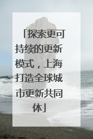 探索更可持续的更新模式，上海打造全球城市更新共同体