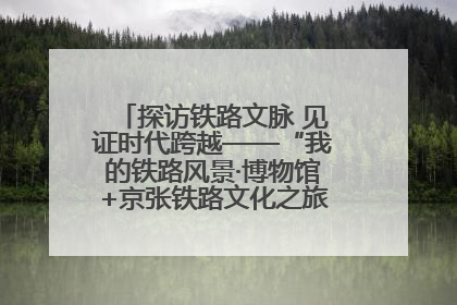 探访铁路文脉 见证时代跨越——“我的铁路风景·博物馆+京张铁路文化之旅”活动在京启动