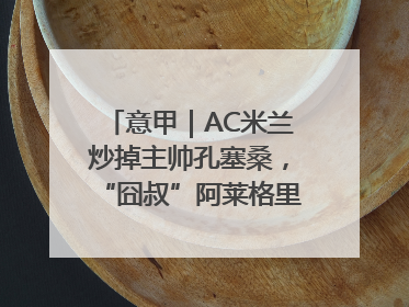 意甲｜AC米兰炒掉主帅孔塞桑，“囧叔”阿莱格里重返圣西罗